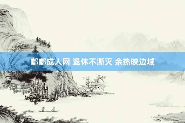嘟嘟成人网 退休不澌灭 余热映边域
