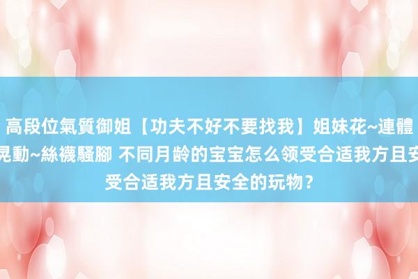 高段位氣質御姐【功夫不好不要找我】姐妹花~連體絲襪~大奶晃動~絲襪騷腳 不同月龄的宝宝怎么领受合适我方且安全的玩物？