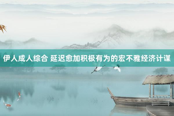 伊人成人综合 延迟愈加积极有为的宏不雅经济计谋