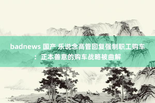 badnews 国产 乐说念高管回复强制职工购车：正本善意的购车战略被曲解