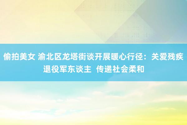 偷拍美女 渝北区龙塔街谈开展暖心行径：关爱残疾退役军东谈主  传递社会柔和