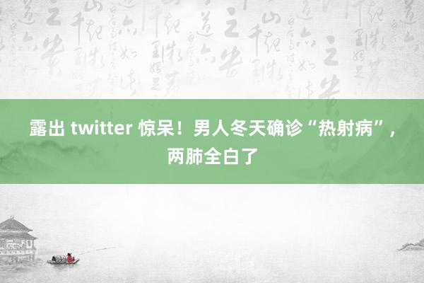 露出 twitter 惊呆！男人冬天确诊“热射病”，两肺全白了