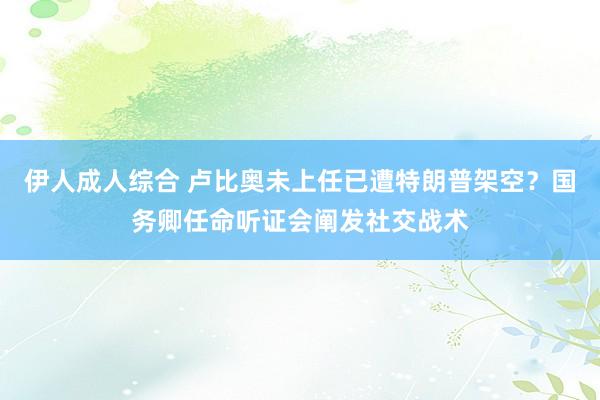 伊人成人综合 卢比奥未上任已遭特朗普架空？国务卿任命听证会阐发社交战术