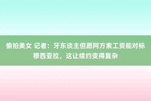 偷拍美女 记者：牙东谈主但愿阿方索工资能对标穆西亚拉，这让续约变得复杂