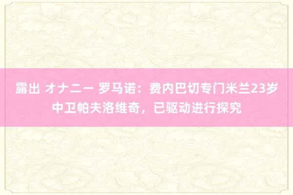 露出 オナニー 罗马诺：费内巴切专门米兰23岁中卫帕夫洛维奇，已驱动进行探究