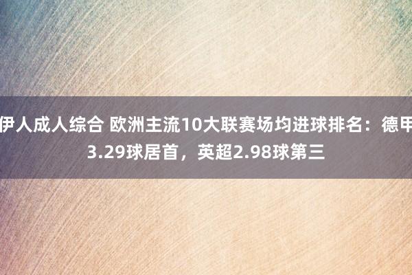 伊人成人综合 欧洲主流10大联赛场均进球排名：德甲3.29球居首，英超2.98球第三
