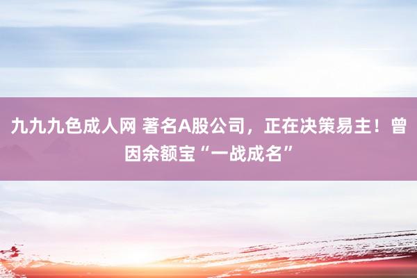 九九九色成人网 著名A股公司，正在决策易主！曾因余额宝“一战成名”
