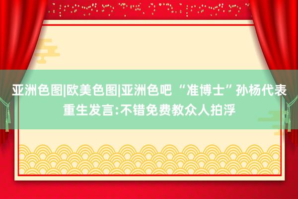 亚洲色图|欧美色图|亚洲色吧 “准博士”孙杨代表重生发言:不错免费教众人拍浮