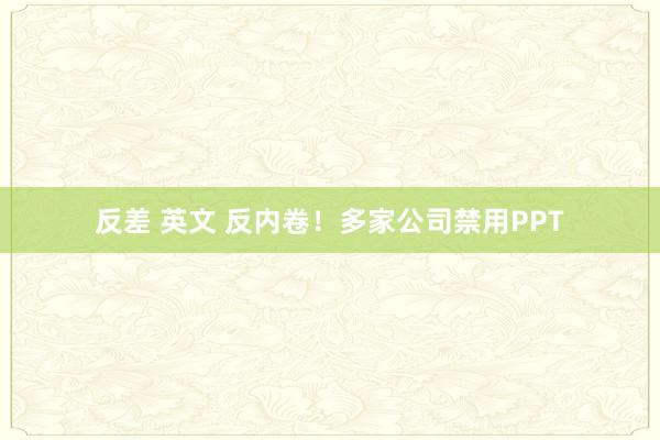 反差 英文 反内卷！多家公司禁用PPT