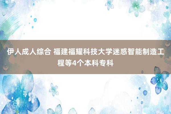 伊人成人综合 福建福耀科技大学迷惑智能制造工程等4个本科专科