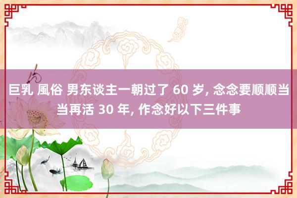 巨乳 風俗 男东谈主一朝过了 60 岁， 念念要顺顺当当再活 30 年， 作念好以下三件事