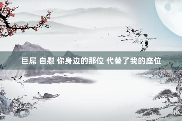巨屌 自慰 你身边的那位 代替了我的座位