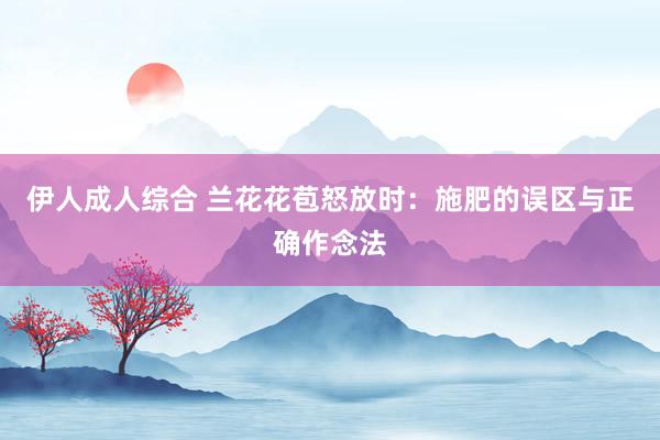 伊人成人综合 兰花花苞怒放时：施肥的误区与正确作念法