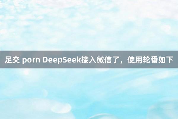足交 porn DeepSeek接入微信了,使用轮番如下