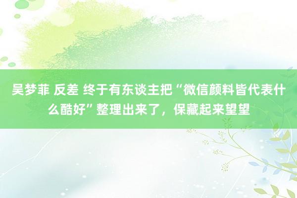 吴梦菲 反差 终于有东谈主把“微信颜料皆代表什么酷好”整理出来了，保藏起来望望