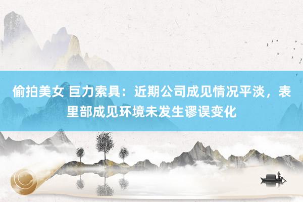 偷拍美女 巨力索具：近期公司成见情况平淡，表里部成见环境未发生谬误变化