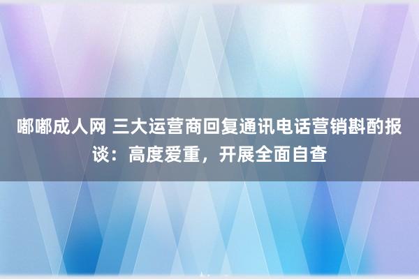 嘟嘟成人网 三大运营商回复通讯电话营销斟酌报谈：高度爱重，开展全面自查