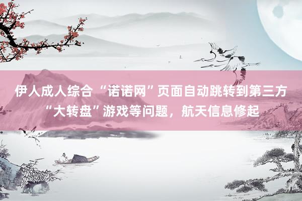 伊人成人综合 “诺诺网”页面自动跳转到第三方“大转盘”游戏等问题，航天信息修起