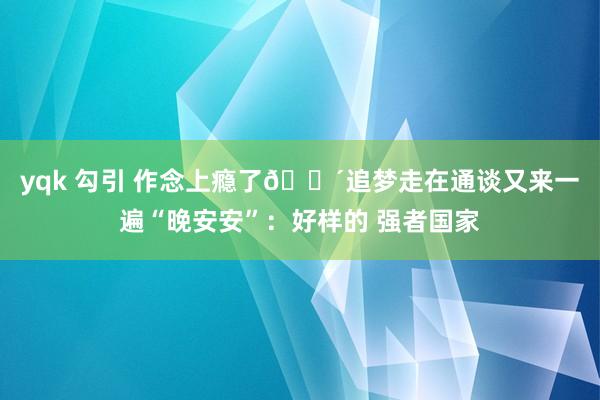 yqk 勾引 作念上瘾了😴追梦走在通谈又来一遍“晚安安”：好样的 强者国家