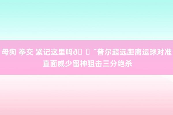 母狗 拳交 紧记这里吗🎯普尔超远距离运球对准 直面威少留神狙击三分绝杀