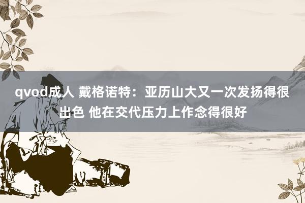 qvod成人 戴格诺特：亚历山大又一次发扬得很出色 他在交代压力上作念得很好