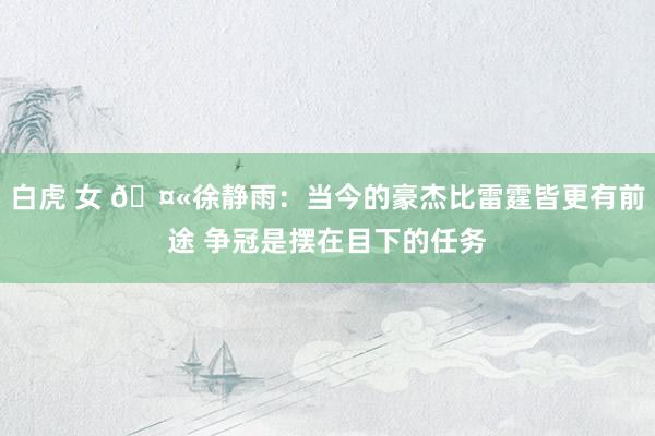 白虎 女 🤫徐静雨：当今的豪杰比雷霆皆更有前途 争冠是摆在目下的任务