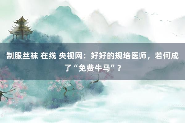 制服丝袜 在线 央视网：好好的规培医师，若何成了“免费牛马”？