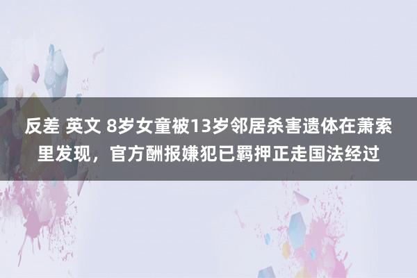 反差 英文 8岁女童被13岁邻居杀害遗体在萧索里发现，官方酬报嫌犯已羁押正走国法经过