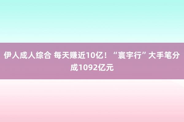 伊人成人综合 每天赚近10亿！“寰宇行”大手笔分成1092亿元