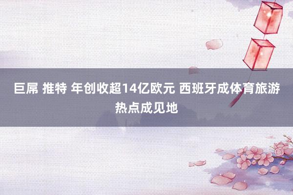 巨屌 推特 年创收超14亿欧元 西班牙成体育旅游热点成见地