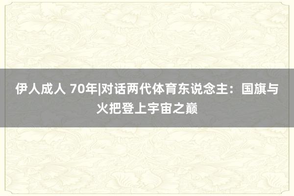 伊人成人 70年|对话两代体育东说念主：国旗与火把登上宇宙之巅