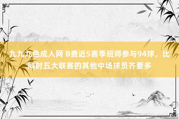 九九九色成人网 B费近5赛季班师参与94球，比同时五大联赛的其他中场球员齐要多