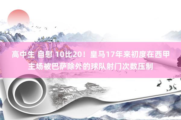 高中生 自慰 10比20！皇马17年来初度在西甲主场被巴萨除外的球队射门次数压制