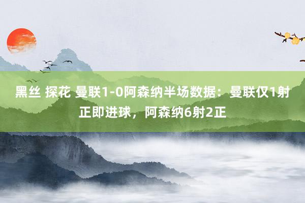 黑丝 探花 曼联1-0阿森纳半场数据：曼联仅1射正即进球，阿森纳6射2正