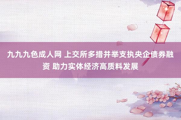 九九九色成人网 上交所多措并举支执央企债券融资 助力实体经济高质料发展