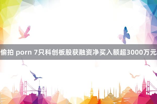 偷拍 porn 7只科创板股获融资净买入额超3000万元