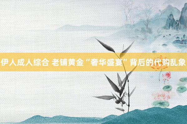 伊人成人综合 老铺黄金“奢华盛宴”背后的代购乱象