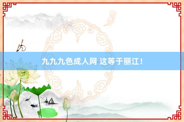 九九九色成人网 这等于丽江！