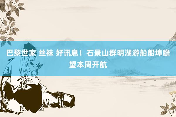 巴黎世家 丝袜 好讯息！石景山群明湖游船船埠瞻望本周开航