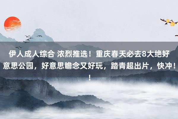伊人成人综合 浓烈推选！重庆春天必去8大绝好意思公园，好意思瞻念又好玩，踏青超出片，快冲！