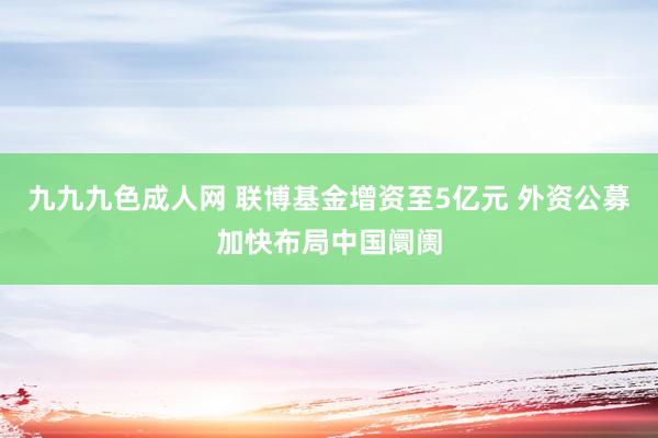 九九九色成人网 联博基金增资至5亿元 外资公募加快布局中国阛阓