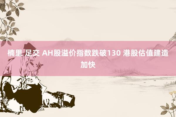 楠里 足交 AH股溢价指数跌破130 港股估值建造加快