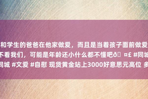 和学生的爸爸在他家做爱，而且是当着孩子面前做爱，太刺激了，孩子完全不看我们，可能是年龄还小什么都不懂吧🤣 #同城 #文爱 #自慰 现货黄金站上3000好意思元高位 多家机构看好后市行情