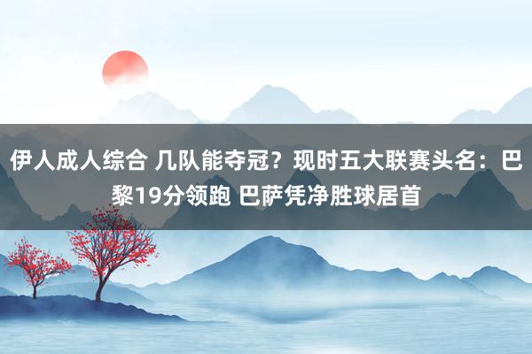 伊人成人综合 几队能夺冠？现时五大联赛头名：巴黎19分领跑 巴萨凭净胜球居首