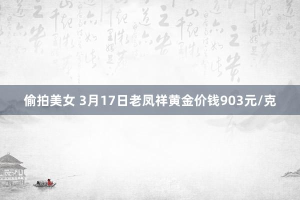 偷拍美女 3月17日老凤祥黄金价钱903元/克