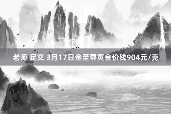 老师 足交 3月17日金至尊黄金价钱904元/克