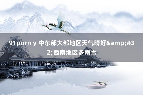 91porn y 中东部大部地区天气晴好&#32;西南地区多雨雪