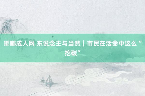 嘟嘟成人网 东说念主与当然｜市民在活命中这么“挖碳”
