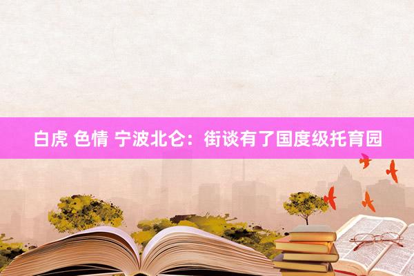 白虎 色情 宁波北仑：街谈有了国度级托育园