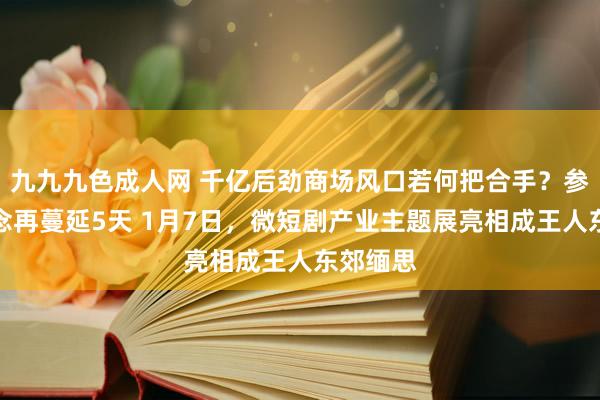 九九九色成人网 千亿后劲商场风口若何把合手？参展通说念再蔓延5天 1月7日，微短剧产业主题展亮相成王人东郊缅思